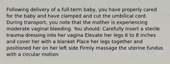 Following delivery of a full-term baby, you have properly cared for the baby and have clamped and cut the umbilical cord. During transport, you note that the mother is experiencing moderate vaginal bleeding. You should: Carefully insert a sterile trauma dressing into her vagina Elevate her legs 6 to 8 inches and cover her with a blanket Place her legs together and positioned her on her left side Firmly massage the uterine fundus with a circular motion