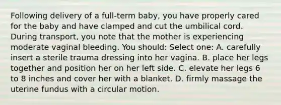 Following delivery of a full-term baby, you have properly cared for the baby and have clamped and cut the umbilical cord. During transport, you note that the mother is experiencing moderate vaginal bleeding. You should: Select one: A. carefully insert a sterile trauma dressing into her vagina. B. place her legs together and position her on her left side. C. elevate her legs 6 to 8 inches and cover her with a blanket. D. firmly massage the uterine fundus with a circular motion.