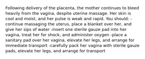 Following delivery of the placenta, the mother continues to bleed heavily from the vagina, despite uterine massage. Her skin is cool and moist, and her pulse is weak and rapid. You should: -continue massaging the uterus, place a blanket over her, and give her sips of water -insert one sterile gauze pad into her vagina, treat her for shock, and administer oxygen -place a sanitary pad over her vagina, elevate her legs, and arrange for immediate transport -carefully pack her vagina with sterile gauze pads, elevate her legs, and arrange for transport