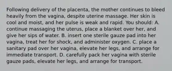 Following delivery of the placenta, the mother continues to bleed heavily from the vagina, despite uterine massage. Her skin is cool and moist, and her pulse is weak and rapid. You should: A. continue massaging the uterus, place a blanket over her, and give her sips of water. B. insert one sterile gauze pad into her vagina, treat her for shock, and administer oxygen. C. place a sanitary pad over her vagina, elevate her legs, and arrange for immediate transport. D. carefully pack her vagina with sterile gauze pads, elevate her legs, and arrange for transport.