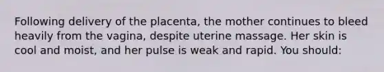 Following delivery of the placenta, the mother continues to bleed heavily from the vagina, despite uterine massage. Her skin is cool and moist, and her pulse is weak and rapid. You should: