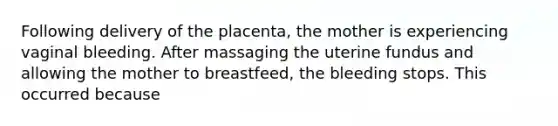 Following delivery of the placenta, the mother is experiencing vaginal bleeding. After massaging the uterine fundus and allowing the mother to breastfeed, the bleeding stops. This occurred because