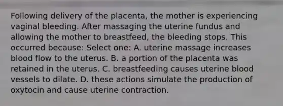 Following delivery of the placenta, the mother is experiencing vaginal bleeding. After massaging the uterine fundus and allowing the mother to breastfeed, the bleeding stops. This occurred because: Select one: A. uterine massage increases blood flow to the uterus. B. a portion of the placenta was retained in the uterus. C. breastfeeding causes uterine blood vessels to dilate. D. these actions simulate the production of oxytocin and cause uterine contraction.