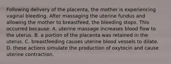 Following delivery of the placenta, the mother is experiencing vaginal bleeding. After massaging the uterine fundus and allowing the mother to breastfeed, the bleeding stops. This occurred because: A. uterine massage increases blood flow to the uterus. B. a portion of the placenta was retained in the uterus. C. breastfeeding causes uterine blood vessels to dilate. D. these actions simulate the production of oxytocin and cause uterine contraction.