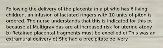 Following the delivery of the placenta in a pt who has 6 living children, an infusion of lactated ringers with 10 units of piton is ordered. The nurse understands that this is indicated for this pt because a) Multigravidas are at increased risk for uterine atony b) Retained placental fragments must be expelled c) This was an extramural delivery d) She had a precipitate delivery