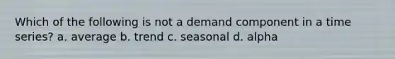 Which of the following is not a demand component in a time series? a. average b. trend c. seasonal d. alpha