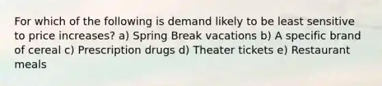 For which of the following is demand likely to be least sensitive to price increases? a) Spring Break vacations b) A specific brand of cereal c) Prescription drugs d) Theater tickets e) Restaurant meals