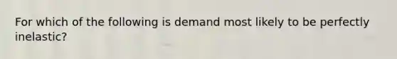 For which of the following is demand most likely to be perfectly inelastic?