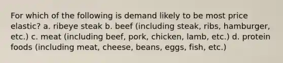 For which of the following is demand likely to be most price elastic? a. ribeye steak b. beef (including steak, ribs, hamburger, etc.) c. meat (including beef, pork, chicken, lamb, etc.) d. protein foods (including meat, cheese, beans, eggs, fish, etc.)