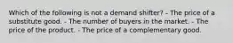 Which of the following is not a demand shifter? - The price of a substitute good. - The number of buyers in the market. - The price of the product. - The price of a complementary good.