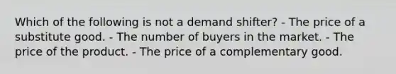 Which of the following is not a demand shifter? - The price of a substitute good. - The number of buyers in the market. - The price of the product. - The price of a complementary good.