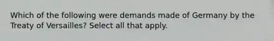 Which of the following were demands made of Germany by the Treaty of Versailles? Select all that apply.