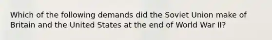 Which of the following demands did the Soviet Union make of Britain and the United States at the end of World War II?