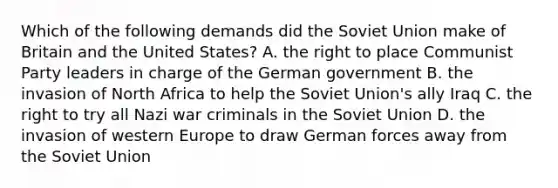 Which of the following demands did the Soviet Union make of Britain and the United States? A. the right to place Communist Party leaders in charge of the German government B. the invasion of North Africa to help the Soviet Union's ally Iraq C. the right to try all Nazi war criminals in the Soviet Union D. the invasion of western Europe to draw German forces away from the Soviet Union