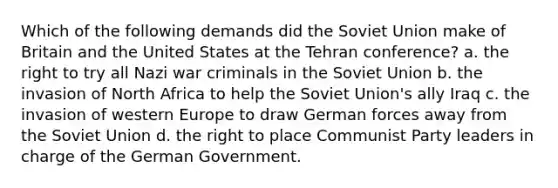 Which of the following demands did the Soviet Union make of Britain and the United States at the Tehran conference? a. the right to try all Nazi war criminals in the Soviet Union b. the invasion of North Africa to help the Soviet Union's ally Iraq c. the invasion of western Europe to draw German forces away from the Soviet Union d. the right to place Communist Party leaders in charge of the German Government.