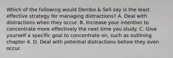 Which of the following would Dembo & Seli say is the least effective strategy for managing distractions? A. Deal with distractions when they occur. B. Increase your intention to concentrate more effectively the next time you study. C. Give yourself a specific goal to concentrate on, such as outlining chapter 4. D. Deal with potential distractions before they even occur.