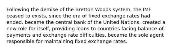 Following the demise of the Bretton Woods system, the IMF ceased to exists, since the era of fixed exchange rates had ended. became the central bank of the United Nations. created a new role for itself, providing loans to countries facing balance-of-payments and exchange rate difficulties. became the sole agent responsible for maintaining fixed exchange rates.