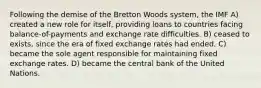 Following the demise of the Bretton Woods system, the IMF A) created a new role for itself, providing loans to countries facing balance-of-payments and exchange rate difficulties. B) ceased to exists, since the era of fixed exchange rates had ended. C) became the sole agent responsible for maintaining fixed exchange rates. D) became the central bank of the United Nations.