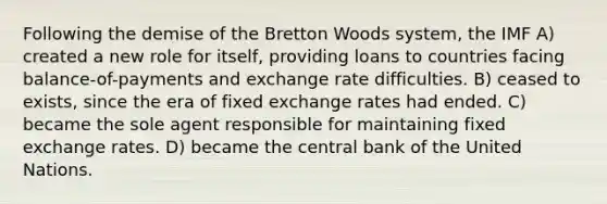 Following the demise of the Bretton Woods system, the IMF A) created a new role for itself, providing loans to countries facing balance-of-payments and exchange rate difficulties. B) ceased to exists, since the era of fixed exchange rates had ended. C) became the sole agent responsible for maintaining fixed exchange rates. D) became the central bank of the United Nations.