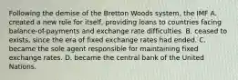 Following the demise of the Bretton Woods system, the IMF A. created a new role for itself, providing loans to countries facing balance-of-payments and exchange rate difficulties. B. ceased to exists, since the era of fixed exchange rates had ended. C. became the sole agent responsible for maintaining fixed exchange rates. D. became the central bank of the United Nations.