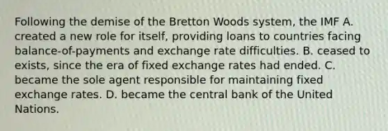 Following the demise of the Bretton Woods system, the IMF A. created a new role for itself, providing loans to countries facing balance-of-payments and exchange rate difficulties. B. ceased to exists, since the era of fixed exchange rates had ended. C. became the sole agent responsible for maintaining fixed exchange rates. D. became the central bank of the United Nations.