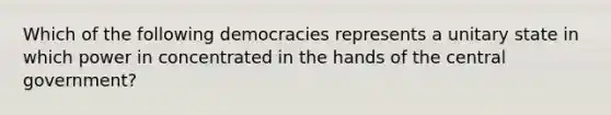 Which of the following democracies represents a unitary state in which power in concentrated in the hands of the central government?