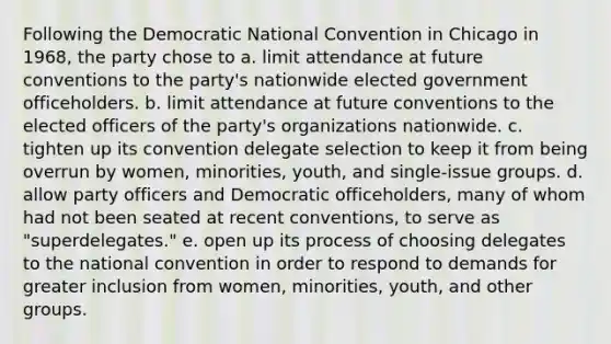 Following the Democratic National Convention in Chicago in 1968, the party chose to a. limit attendance at future conventions to the party's nationwide elected government officeholders. b. limit attendance at future conventions to the elected officers of the party's organizations nationwide. c. tighten up its convention delegate selection to keep it from being overrun by women, minorities, youth, and single-issue groups. d. allow party officers and Democratic officeholders, many of whom had not been seated at recent conventions, to serve as "superdelegates." e. open up its process of choosing delegates to the national convention in order to respond to demands for greater inclusion from women, minorities, youth, and other groups.