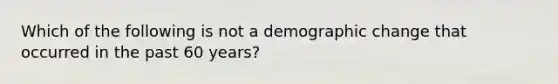 Which of the following is not a demographic change that occurred in the past 60 years?