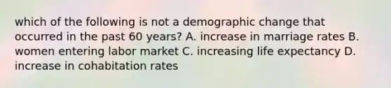 which of the following is not a demographic change that occurred in the past 60 years? A. increase in marriage rates B. women entering labor market C. increasing life expectancy D. increase in cohabitation rates