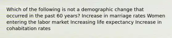 Which of the following is not a demographic change that occurred in the past 60 years? Increase in marriage rates Women entering the labor market Increasing life expectancy Increase in cohabitation rates