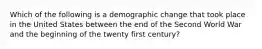 Which of the following is a demographic change that took place in the United States between the end of the Second World War and the beginning of the twenty first century?