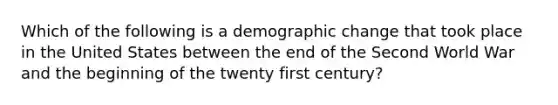 Which of the following is a demographic change that took place in the United States between the end of the Second World War and the beginning of the twenty first century?