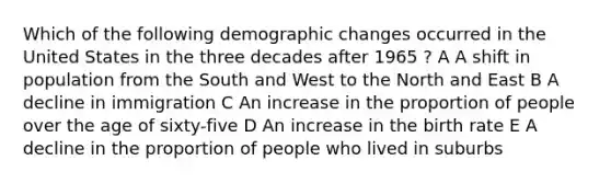 Which of the following demographic changes occurred in the United States in the three decades after 1965 ? A A shift in population from the South and West to the North and East B A decline in immigration C An increase in the proportion of people over the age of sixty-five D An increase in the birth rate E A decline in the proportion of people who lived in suburbs