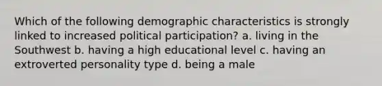 Which of the following demographic characteristics is strongly linked to increased political participation? a. living in the Southwest b. having a high educational level c. having an extroverted personality type d. being a male