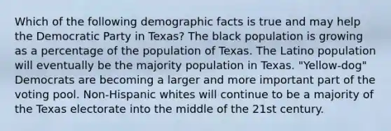 Which of the following demographic facts is true and may help the Democratic Party in Texas? The black population is growing as a percentage of the population of Texas. The Latino population will eventually be the majority population in Texas. "Yellow-dog" Democrats are becoming a larger and more important part of the voting pool. Non-Hispanic whites will continue to be a majority of the Texas electorate into the middle of the 21st century.