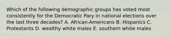 Which of the following demographic groups has voted most consistently for the Democratic Pary in national elections over the last three decades? A. African-Americans B. Hispanics C. Protestants D. wealthy white males E. southern white males