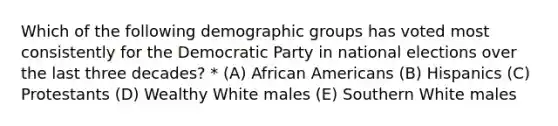 Which of the following demographic groups has voted most consistently for the Democratic Party in national elections over the last three decades? * (A) African Americans (B) Hispanics (C) Protestants (D) Wealthy White males (E) Southern White males