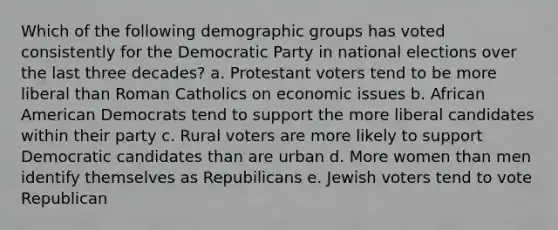 Which of the following demographic groups has voted consistently for the Democratic Party in national elections over the last three decades? a. Protestant voters tend to be more liberal than Roman Catholics on economic issues b. African American Democrats tend to support the more liberal candidates within their party c. Rural voters are more likely to support Democratic candidates than are urban d. More women than men identify themselves as Repubilicans e. Jewish voters tend to vote Republican