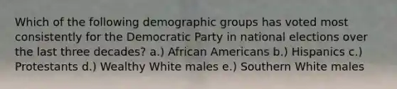 Which of the following demographic groups has voted most consistently for the Democratic Party in national elections over the last three decades? a.) African Americans b.) Hispanics c.) Protestants d.) Wealthy White males e.) Southern White males