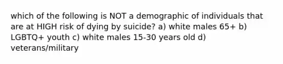 which of the following is NOT a demographic of individuals that are at HIGH risk of dying by suicide? a) white males 65+ b) LGBTQ+ youth c) white males 15-30 years old d) veterans/military