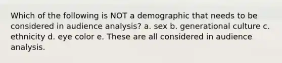 Which of the following is NOT a demographic that needs to be considered in audience analysis? a. ​sex b. ​generational culture c. ​ethnicity d. ​eye color e. ​These are all considered in audience analysis.