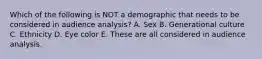 Which of the following is NOT a demographic that needs to be considered in audience analysis? A. Sex B. Generational culture C. Ethnicity D. Eye color E. These are all considered in audience analysis.