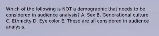 Which of the following is NOT a demographic that needs to be considered in audience analysis? A. Sex B. Generational culture C. Ethnicity D. Eye color E. These are all considered in audience analysis.