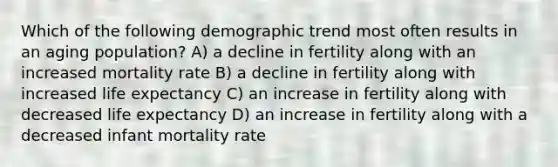 Which of the following demographic trend most often results in an aging population? A) a decline in fertility along with an increased mortality rate B) a decline in fertility along with increased life expectancy C) an increase in fertility along with decreased life expectancy D) an increase in fertility along with a decreased infant mortality rate