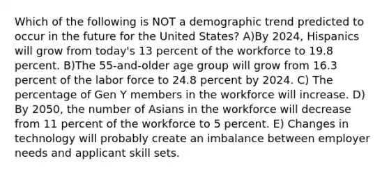 Which of the following is NOT a demographic trend predicted to occur in the future for the United​ States? A)By​ 2024, Hispanics will grow from​ today's 13 percent of the workforce to 19.8 percent. B)The​ 55-and-older age group will grow from 16.3 percent of the labor force to 24.8 percent by 2024. C) The percentage of Gen Y members in the workforce will increase. D) By​ 2050, the number of Asians in the workforce will decrease from 11 percent of the workforce to 5 percent. E) Changes in technology will probably create an imbalance between employer needs and applicant skill sets.