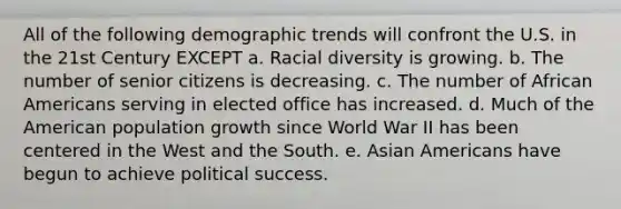 All of the following demographic trends will confront the U.S. in the 21st Century EXCEPT a. Racial diversity is growing. b. The number of senior citizens is decreasing. c. The number of African Americans serving in elected office has increased. d. Much of the American population growth since World War II has been centered in the West and the South. e. Asian Americans have begun to achieve political success.