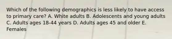 Which of the following demographics is less likely to have access to primary care? A. White adults B. Adolescents and young adults C. Adults ages 18-44 years D. Adults ages 45 and older E. Females