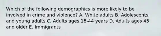 Which of the following demographics is more likely to be involved in crime and violence? A. White adults B. Adolescents and young adults C. Adults ages 18-44 years D. Adults ages 45 and older E. Immigrants