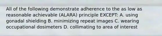 All of the following demonstrate adherence to the as low as reasonable achievable (ALARA) principle EXCEPT: A. using gonadal shielding B. minimizing repeat images C. wearing occupational dosimeters D. collimating to area of interest