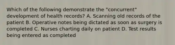 Which of the following demonstrate the "concurrent" development of health records? A. Scanning old records of the patient B. Operative notes being dictated as soon as surgery is completed C. Nurses charting daily on patient D. Test results being entered as completed